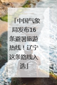中国气象局发布16条避暑旅游热线！辽宁这条路线入选