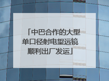 中巴合作的大型单口径射电望远镜顺利出厂发运
