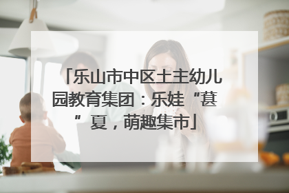 乐山市中区土主幼儿园教育集团：乐娃“葚”夏，萌趣集市