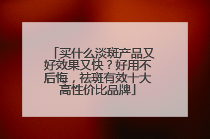 买什么淡斑产品又好效果又快？好用不后悔，祛斑有效十大高性价比品牌