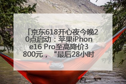 京东618开心夜今晚20点启动：苹果iPhone16 Pro至高降价3800元，“最后28小时”推出十二大补贴