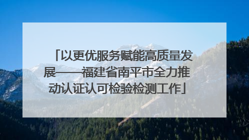 以更优服务赋能高质量发展——福建省南平市全力推动认证认可检验检测工作