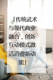传统武术与现代商业融合，创新互动模式激活消费新动能