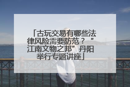 古玩交易有哪些法律风险需要防范？“江南文物之邦”丹阳举行专题讲座
