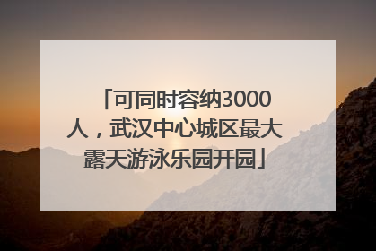 可同时容纳3000人，武汉中心城区最大露天游泳乐园开园