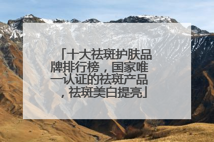 十大祛斑护肤品牌排行榜，国家唯一认证的祛斑产品，祛斑美白提亮