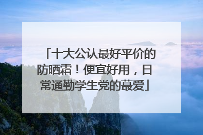 十大公认最好平价的防晒霜！便宜好用，日常通勤学生党的蕞爱