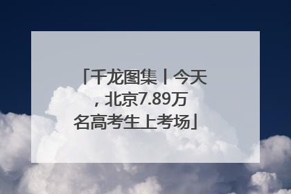 千龙图集丨今天，北京7.89万名高考生上考场