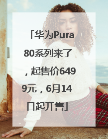 华为Pura 80系列来了，起售价6499元，6月14日起开售