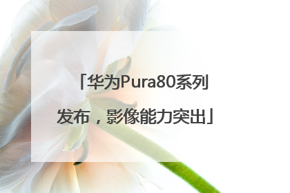 华为Pura80系列发布，影像能力突出