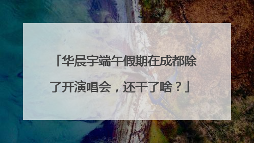 华晨宇端午假期在成都除了开演唱会，还干了啥？