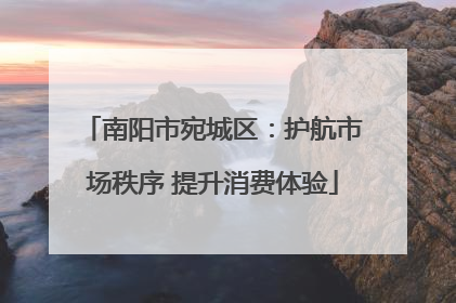 南阳市宛城区：护航市场秩序 提升消费体验