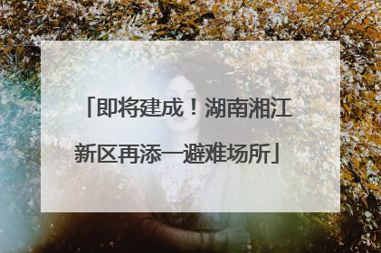 即将建成！湖南湘江新区再添一避难场所