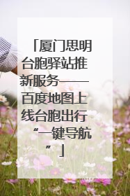 厦门思明台胞驿站推新服务——百度地图上线台胞出行“一键导航”