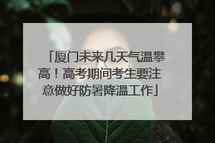 厦门未来几天气温攀高！高考期间考生要注意做好防暑降温工作
