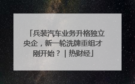 兵装汽车业务升格独立央企，新一轮洗牌重组才刚开始？｜热财经