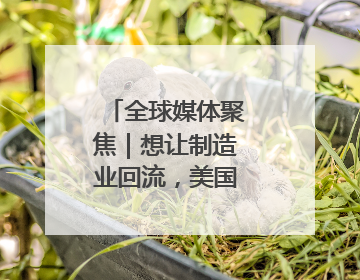 全球媒体聚焦｜想让制造业回流，美国有能力吗？