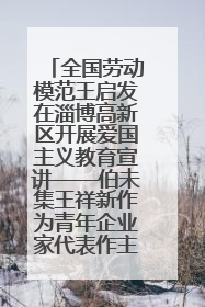 全国劳动模范王启发在淄博高新区开展爱国主义教育宣讲——伯未集王祥新作为青年企业家代表作主题演讲
