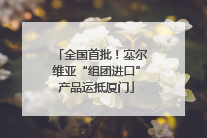 全国首批！塞尔维亚“组团进口”产品运抵厦门