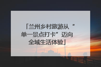 兰州乡村旅游从“单一景点打卡”迈向全域生活体验
