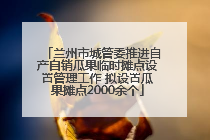 兰州市城管委推进自产自销瓜果临时摊点设置管理工作 拟设置瓜果摊点2000余个