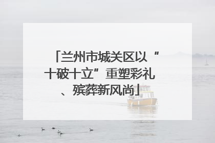 兰州市城关区以“十破十立”重塑彩礼、殡葬新风尚