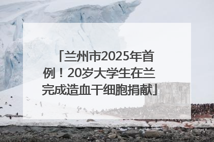 兰州市2025年首例！20岁大学生在兰完成造血干细胞捐献