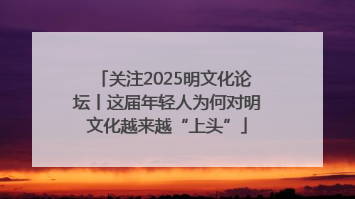 关注2025明文化论坛丨这届年轻人为何对明文化越来越“上头”