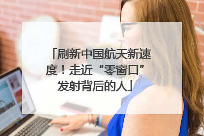 刷新中国航天新速度！走近“零窗口”发射背后的人