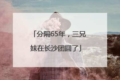 分隔65年，三兄妹在长沙团圆了