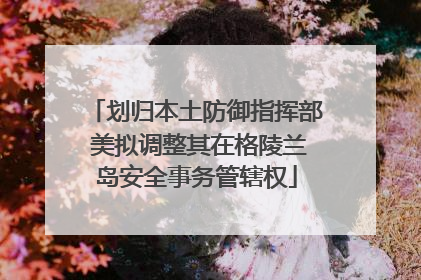 划归本土防御指挥部 美拟调整其在格陵兰岛安全事务管辖权