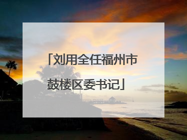 刘用全任福州市鼓楼区委书记