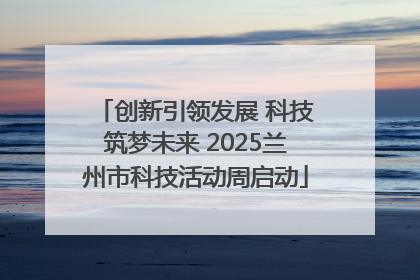 创新引领发展 科技筑梦未来 2025兰州市科技活动周启动