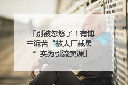 别被忽悠了！有博主诉苦“被大厂裁员”实为引流卖课