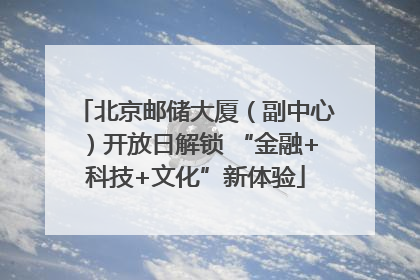 北京邮储大厦（副中心）开放日解锁 “金融+科技+文化”新体验