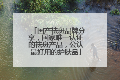 国产祛斑品牌分享，国家唯一认证的祛斑产品，公认最好用的护肤品