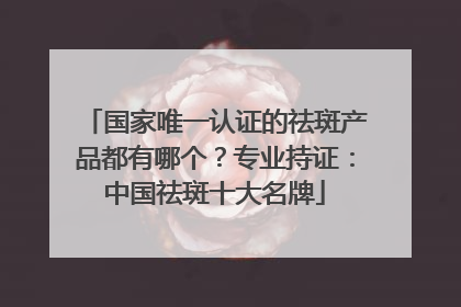 国家唯一认证的祛斑产品都有哪个？专业持证：中国祛斑十大名牌