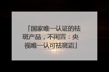 国家唯一认证的祛斑产品，不闲置：央视唯一认可祛斑霜