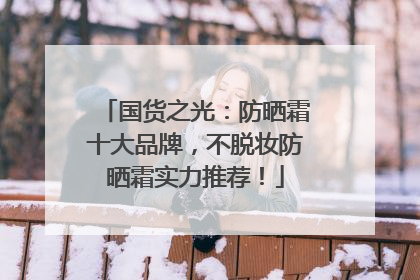国货之光：防晒霜十大品牌，不脱妆防晒霜实力推荐！