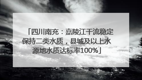 四川南充：嘉陵江干流稳定保持二类水质，县城及以上水源地水质达标率100%