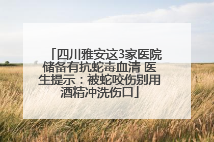 四川雅安这3家医院储备有抗蛇毒血清 医生提示：被蛇咬伤别用酒精冲洗伤口