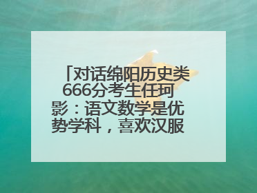 对话绵阳历史类666分考生任珂影：语文数学是优势学科，喜欢汉服，用哭释放情绪