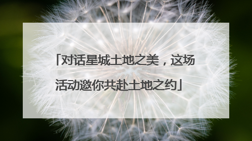 对话星城土地之美，这场活动邀你共赴土地之约