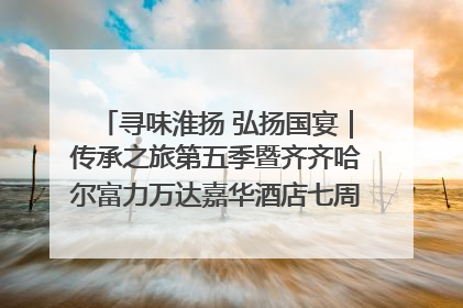 寻味淮扬 弘扬国宴｜传承之旅第五季暨齐齐哈尔富力万达嘉华酒店七周年庆典圆满落幕！