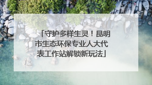 守护多样生灵！昆明市生态环保专业人大代表工作站解锁新玩法