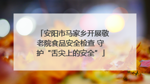 安阳市马家乡开展敬老院食品安全检查 守护“舌尖上的安全”