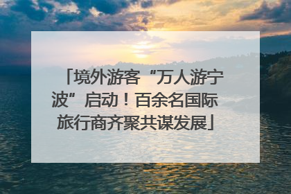 境外游客“万人游宁波”启动！百余名国际旅行商齐聚共谋发展
