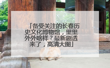 备受关注的长春历史文化博物馆，里里外外啥样？最新剧透来了，高清大图