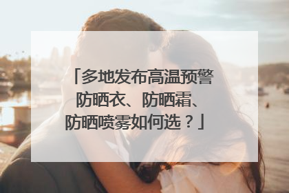 多地发布高温预警 防晒衣、防晒霜、防晒喷雾如何选？