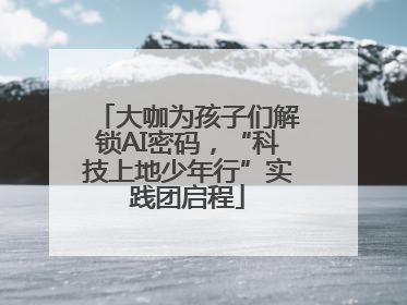 大咖为孩子们解锁AI密码，“科技上地少年行”实践团启程
